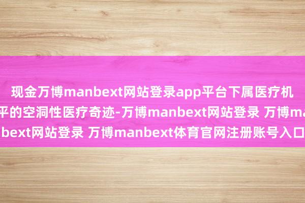 现金万博manbext网站登录app平台下属医疗机构主要为患者提供高水平的空洞性医疗奇迹-万博manbext网站登录 万博manbext体育官网注册账号入口
