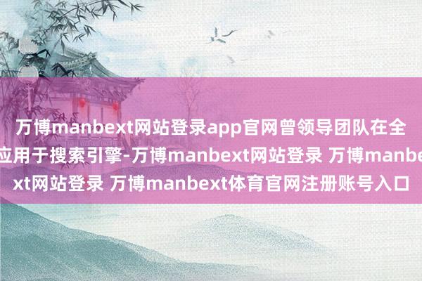 万博manbext网站登录app官网曾领导团队在全球初次到手将深度学习应用于搜索引擎-万博manbext网站登录 万博manbext体育官网注册账号入口