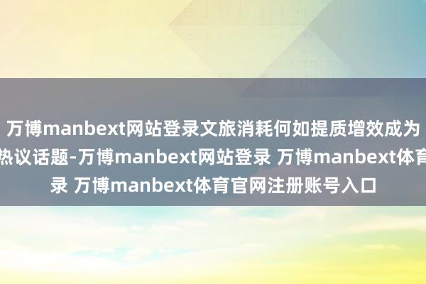 万博manbext网站登录文旅消耗何如提质增效成为重庆市政协委员的热议话题-万博manbext网站登录 万博manbext体育官网注册账号入口