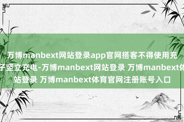 万博manbext网站登录app官网搭客不得使用充电宝为我方佩戴的电子竖立充电-万博manbext网站登录 万博manbext体育官网注册账号入口